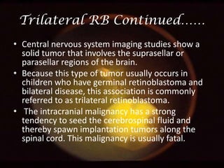 Trilateral RB Continued……
• Central nervous system imaging studies show a
solid tumor that involves the suprasellar or
parasellar regions of the brain.
• Because this type of tumor usually occurs in
children who have germinal retinoblastoma and
bilateral disease, this association is commonly
referred to as trilateral retinoblastoma.
• The intracranial malignancy has a strong
tendency to seed the cerebrospinal fluid and
thereby spawn implantation tumors along the
spinal cord. This malignancy is usually fatal.

 