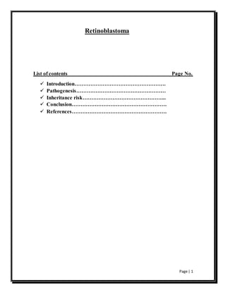 Page | 1
Retinoblastoma
List of contents Page No.
 Introduction…………………………………………….
 Pathogenesis……………………………………………
 Inheritance risk………………………………………...
 Conclusion………………………………………………
 References………………………………………………
 