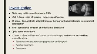 Investigation
■ Plain x-ray orbit – calcification in 75%
■ USG B-Scan - size of tumour , detects calcification
■ CT scan– demonstrate solid intraocular tumour with characteristic intratumoral
calcification
■ MRI - optic nerve invasion or intracranial extension
■ Optic nerve evaluation
■ If there is clear evidence of tumor outside the eye, metastatic evaluation
should be done:
• bone marrow examination (aspiration and biopsy).
• lumbar puncture.
• bone scan.
 