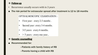  Follow-up
• Recurrence usually occurs with in 3 years
■ The risk period for extraocular spread after treatment is 12 to 18 months
 Genetic counselling
■ Recommended for:
- Patients with family history of RB
- Parents having a child with RB
 