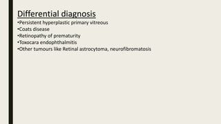 Differential diagnosis
•Persistent hyperplastic primary vitreous
•Coats disease
•Retinopathy of prematurity
•Toxocara endophthalmitis
•Other tumours like Retinal astrocytoma, neurofibromatosis
 