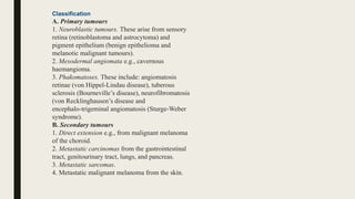 Classification
A. Primary tumours
1. Neuroblastic tumours. These arise from sensory
retina (retinoblastoma and astrocytoma) and
pigment epithelium (benign epithelioma and
melanotic malignant tumours).
2. Mesodermal angiomata e.g., cavernous
haemangioma.
3. Phakomatoses. These include: angiomatosis
retinae (von Hippel-Lindau disease), tuberous
sclerosis (Bourneville’s disease), neurofibromatosis
(von Recklinghausen’s disease and
encephalo-trigeminal angiomatosis (Sturge-Weber
syndrome).
B. Secondary tumours
1. Direct extension e.g., from malignant melanoma
of the choroid.
2. Metastatic carcinomas from the gastrointestinal
tract, genitourinary tract, lungs, and pancreas.
3. Metastatic sarcomas.
4. Metastatic malignant melanoma from the skin.
 