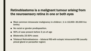 Retinoblastoma is a malignant tumour arising from
the neurosensory retina in one or both eyes
■ Most common intraocular malignancy in children ( 1 in 15,000- 20,000 live
births)
■ No racial or gender predisposition.
■ 90% of case present before 3 yrs of age
■ Bilaterality 23-30% cases
■ Trilateral Retinoblastoma – bilateral RB with ectopic intracranial RB (usually
pineal gland or parasellar region)
 