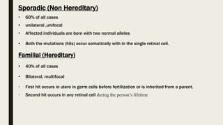 Sporadic (Non Hereditary)
• 60% of all cases
• unilateral ,unifocal
• Affected individuals are born with two normal alleles
• Both the mutations (hits) occur somatically with in the single retinal cell.
Familial (Hereditary)
• 40% of all cases
• Bilateral, multifocal
• First hit occurs in utero in germ cells before fertilization or is inherited from a parent.
• Second hit occurs in any retinal cell during the person’s lifetime
 