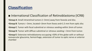 Classification
■ International Classification of Retinoblastoma (ICRB)
•Group A: Small intraretinal tumors (< 3mm) away from foveola and disc.
•Group B: Tumors > 3mm, located <3mm from fovea and<1.5 mm from optic disc
•Group C: Tumor with focal subretinal or vitreous seeding within 3mm of tumor.
•Group D: Tumor with diffuse subretinal or vitreous seeding > 3mm from tumor.
•Group E: Extensive retinoblastoma occupying >50% of the globe with or without
neovascular glaucoma, hemorrhage, extension of tumor to optic nerve or anterior
chamber
 