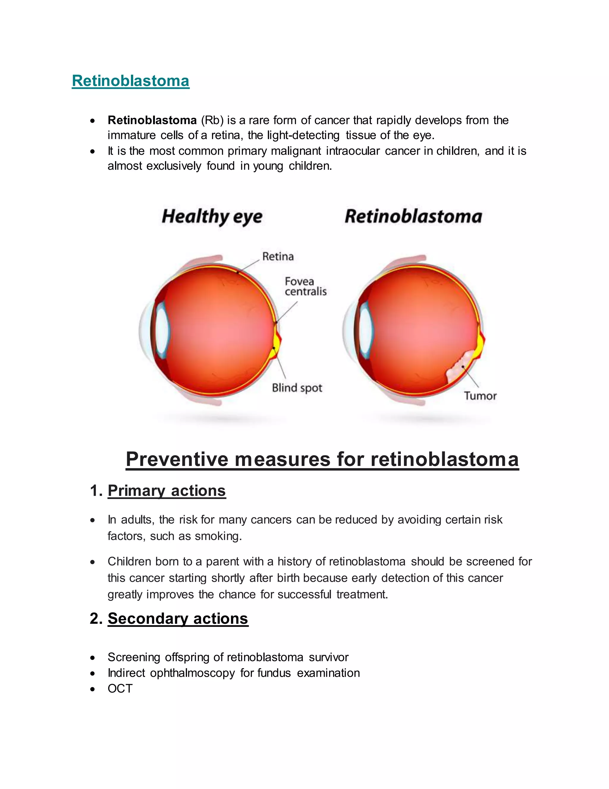 Retinoblastoma
Retinoblastoma (Rb) is a rare form of cancer that rapidly develops from the
immature cells of a retina, the light-detecting tissue of the eye.
It is the most common primary malignant intraocular cancer in children, and it is
almost exclusively found in young children.
Preventive measures for retinoblastoma
1. Primary actions
In adults, the risk for many cancers can be reduced by avoiding certain risk
factors, such as smoking.
Children born to a parent with a history of retinoblastoma should be screened for
this cancer starting shortly after birth because early detection of this cancer
greatly improves the chance for successful treatment.
2. Secondary actions
Screening offspring of retinoblastoma survivor
Indirect ophthalmoscopy for fundus examination
OCT