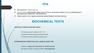 FFA
 Not required in routine work up.
 Can be used to differentiate viable tumour from an avascular residue following radiotherapy or
spontaneously regressed retinoblastoma.
 Active lesion shows hypervascularity, dilated feeders and late staining
BIOCHEMICAL TESTS
AQUEOUS HUMOUR ENZYME ASSAY
Normal aqueous to plasma LDH >1.0
Increased phosphoglucoisomerase levels
Increased neuron specific enolase level
BONEMARROW ASPIRATION AND LUMBAR PUNCTURE
Useful in ruling out intracranial or distant spread
As primary mode of spread of RB is hematogenous
 