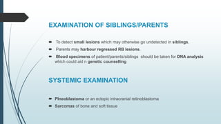 EXAMINATION OF SIBLINGS/PARENTS
 To detect small lesions which may otherwise go undetected in siblings.
 Parents may harbour regressed RB lesions.
 Blood specimens of patient/parents/siblings should be taken for DNA analysis
which could aid n genetic counselling
SYSTEMIC EXAMINATION
 PIneoblastoma or an ectopic intracranial retinoblastoma
 Sarcomas of bone and soft tissue
 