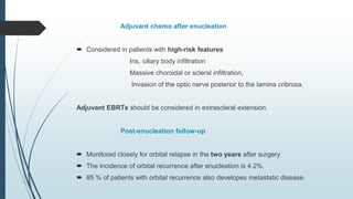 Adjuvant chemo after enucleation
 Considered in patients with high-risk features
Iris, ciliary body infiltration
Massive choroidal or scleral infiltration,
Invasion of the optic nerve posterior to the lamina cribrosa.
Adjuvant EBRTx should be considered in extrascleral extension.
Post-enucleation follow-up
 Monitored closely for orbital relapse in the two years after surgery
 The incidence of orbital recurrence after enucleation is 4.2%.
 85 % of patients with orbital recurrence also developes metastatic disease.
 