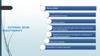 EXTERNAL BEAM
RADIOTHERAPY
Rarely utilized
Large bilateral tumours
Vitreous seeding
Thick tumours near the optic nerve or fovea in the eye
with visual potential.
Multiple tumours that are too large for cryotherapy or
laser photocoagulation.
Recurrent diseases
Progression on chemo reduction.
 