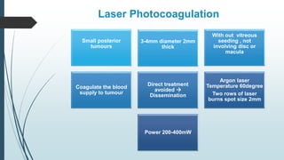 Laser Photocoagulation
Small posterior
tumours
3-4mm diameter 2mm
thick
With out vitreous
seeding , not
involving disc or
macula
Coagulate the blood
supply to tumour
Direct treatment
avoided 
Dissemination
Argon laser
Temperature 60degree
Two rows of laser
burns spot size 2mm
Power 200-400mW
 