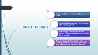 CRYO THERAPY
Small equatorial or peripheral tumour 4mm
x2mm
Triple freeze thaw cycle , 2-3 session
of 1 month interval
Advantage : Preserve ILM and
bruch’s membrane  natural barrier
for tr growth
Disadvantage: Not useful for vitreous
seeding & inferior trs which pinch off
from posterior trs and form new trs
 