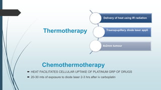 Thermotherapy
Chemothermotherapy
 HEAT FACILITATES CELLULAR UPTAKE OF PLATINUM GRP OF DRUGS
 20-30 mts of exposure to diode laser 2-3 hrs after iv carboplatin
Delivery of heat using IR radiation
Traanspupillary diode laser appli
4x2mm tumour
 