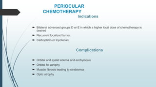 PERIOCULAR
CHEMOTHERAPY
Indications
 Bilateral advanced groups D or E in which a higher local dose of chemotherapy is
desired
 Recurrent localized tumor.
 Carboplatin or topotecan
Complications
 Orbital and eyelid edema and ecchymosis
 Orbital fat atrophy
 Muscle fibrosis leading to strabismus
 Optic atrophy
 
