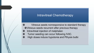 Intravitreal Chemotherapy
 Vitreous seeds nonresponsive to standard therapy
Vitreous seeds recurrent after previous therapy
 Intravitreal injection of melphalan
 Tumor seeding can occur following IVitC.
 High doses induce hypotonia and Pthysis bulbi
 