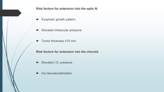 Risk factors for extension into the optic N:
 Exophytic growth pattern.
 Elevated intraocular pressure.
 Tumor thickness ≥15 mm.
Risk factors for extension into the choroid:
 Elevated I.O. pressure.
 Iris neovascularization.
 