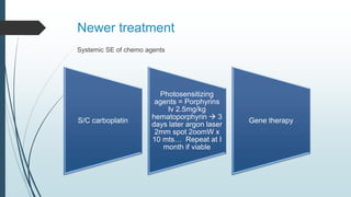 Newer treatment
Systemic SE of chemo agents
S/C carboplatin
Photosensitizing
agents = Porphyrins
Iv 2.5mg/kg
hematoporphyrin  3
days later argon laser
2mm spot 2oomW x
10 mts… Repeat at I
month if viable
Gene therapy
 