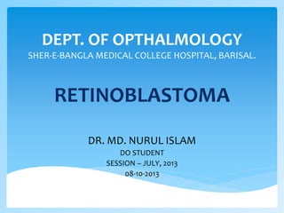 DEPT. OF OPTHALMOLOGY
SHER-E-BANGLA MEDICAL COLLEGE HOSPITAL, BARISAL.
RETINOBLASTOMA
DR. MD. NURUL ISLAM
DO STUDENT
SESSION – JULY, 2013
08-10-2013
 