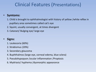 Clinical Features (Presentations)
• Symtoms:
1. Child is brought to ophthalmologist with history of yellow /white reflex in
pupillary area sometimes called cat’s eye
2. Squint, usually convergent, at times divergent
3. Cataract/ Bulging eye/ large eye
• Signs:
1. Leukocoria (60%)
2. Strabismus (20%)
3. Secondary glaucoma
4. Buphthalmos (large eye, corneal edema, blue sclera)
5. Pseudohypopyon /ocular inflammation /Proptosis
6. Mydriasis/ hyphema /dysmorphic appearance
 
