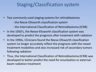 Staging/Classification system
• Two commonly used staging systems for retinoblastoma
- the Reese-Ellsworth classification system
- the International Classification of Retinoblastoma (ICRB)
• In the 1950's, the Reese-Ellsworth classification system was
developed to predict the prognosis after treatment with radiation
• In the 1990s, Clinicians found the Reese-Ellsworth classification
system no longer accurately reflect the prognosis with the newer
treatment modalities and also increased risk of secondary tumors
following radiation
• Thus, the International Classification of Retinoblastoma (ICRB) was
developed to better predict the need for enucleation or external-
beam radiation treatment
 