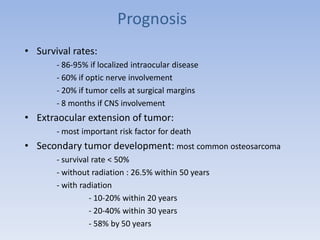 Prognosis
• Survival rates:
- 86-95% if localized intraocular disease
- 60% if optic nerve involvement
- 20% if tumor cells at surgical margins
- 8 months if CNS involvement
• Extraocular extension of tumor:
- most important risk factor for death
• Secondary tumor development: most common osteosarcoma
- survival rate < 50%
- without radiation : 26.5% within 50 years
- with radiation
- 10-20% within 20 years
- 20-40% within 30 years
- 58% by 50 years
 