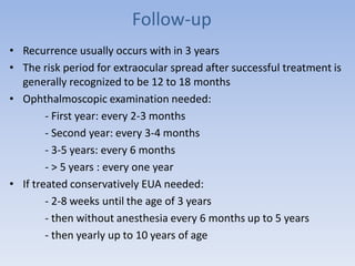 Follow-up
• Recurrence usually occurs with in 3 years
• The risk period for extraocular spread after successful treatment is
generally recognized to be 12 to 18 months
• Ophthalmoscopic examination needed:
- First year: every 2-3 months
- Second year: every 3-4 months
- 3-5 years: every 6 months
- > 5 years : every one year
• If treated conservatively EUA needed:
- 2-8 weeks until the age of 3 years
- then without anesthesia every 6 months up to 5 years
- then yearly up to 10 years of age
 