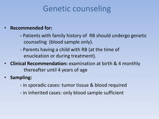 Genetic counseling
• Recommended for:
- Patients with family history of RB should undergo genetic
counseling (blood sample only).
- Parents having a child with RB (at the time of
enucleation or during treatment).
• Clinical Recommendation: examination at birth & 4 monthly
thereafter until 4 years of age
• Sampling:
- in sporadic cases: tumor tissue & blood required
- in inherited cases: only blood sample sufficient
 