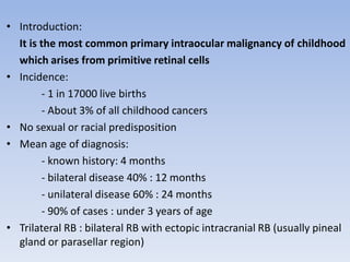 • Introduction:
It is the most common primary intraocular malignancy of childhood
which arises from primitive retinal cells
• Incidence:
- 1 in 17000 live births
- About 3% of all childhood cancers
• No sexual or racial predisposition
• Mean age of diagnosis:
- known history: 4 months
- bilateral disease 40% : 12 months
- unilateral disease 60% : 24 months
- 90% of cases : under 3 years of age
• Trilateral RB : bilateral RB with ectopic intracranial RB (usually pineal
gland or parasellar region)
 