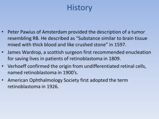 History
• Peter Pawius of Amsterdam provided the description of a tumor
resembling RB. He described as “Substance similar to brain tissue
mixed with thick blood and like crushed stone” in 1597.
• James Wardrop, a scottish surgeon first recommended enucleation
for saving lives in patients of retinoblastoma in 1809.
• Verhoeff confirmed the origin from undifferentiated retinal cells,
named retinoblastoma in 1900’s.
• American Ophthalmology Society first adopted the term
retinoblastoma in 1926.
 