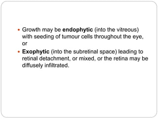  Growth may be endophytic (into the vitreous)
with seeding of tumour cells throughout the eye,
or
 Exophytic (into the subretinal space) leading to
retinal detachment, or mixed, or the retina may be
diffusely infiltrated.
 
