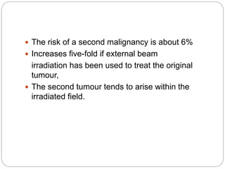  The risk of a second malignancy is about 6%
 Increases five-fold if external beam
irradiation has been used to treat the original
tumour,
 The second tumour tends to arise within the
irradiated field.
 