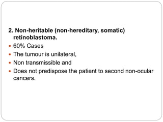 2. Non-heritable (non-hereditary, somatic)
retinoblastoma.
 60% Cases
 The tumour is unilateral,
 Non transmissible and
 Does not predispose the patient to second non-ocular
cancers.
 