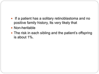  If a patient has a solitary retinoblastoma and no
positive family history, Its very likely that
 Non-heritable
 The risk in each sibling and the patient’s offspring
is about 1%.
 