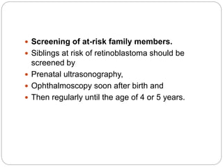  Screening of at-risk family members.
 Siblings at risk of retinoblastoma should be
screened by
 Prenatal ultrasonography,
 Ophthalmoscopy soon after birth and
 Then regularly until the age of 4 or 5 years.
 