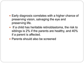  Early diagnosis correlates with a higher chance of
preserving vision, salvaging the eye and
preserving life.
 If a child has heritable retinoblastoma, the risk to
siblings is 2% if the parents are healthy, and 40%
if a parent is affected.
 Parents should also be screened
 
