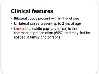 Clinical features
 Bilateral cases present with in 1 yr of age
 Unilateral cases present up to 2 yrs of age
 Leukocoria (white pupillary reflex) is the
commonest presentation (60%) and may first be
noticed in family photographs.
 