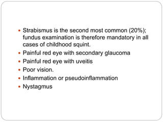  Strabismus is the second most common (20%);
fundus examination is therefore mandatory in all
cases of childhood squint.
 Painful red eye with secondary glaucoma
 Painful red eye with uveitis
 Poor vision.
 Inflammation or pseudoinflammation
 Nystagmus
 