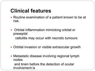 Clinical features
 Routine examination of a patient known to be at
risk.
 Orbital inflammation mimicking orbital or
preseptal
cellulitis may occur with necrotic tumours
 Orbital invasion or visible extraocular growth
 Metastatic disease involving regional lymph
nodes
and brain before the detection of ocular
involvement is
 