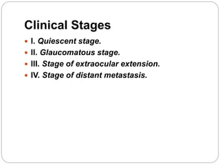 Clinical Stages
 I. Quiescent stage.
 II. Glaucomatous stage.
 III. Stage of extraocular extension.
 IV. Stage of distant metastasis.
 