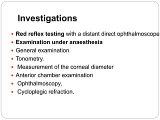 Investigations
 Red reflex testing with a distant direct ophthalmoscope
 Examination under anaesthesia
 General examination
 Tonometry.
 Measurement of the corneal diameter
 Anterior chamber examination
 Ophthalmoscopy,
 Cycloplegic refraction.
 