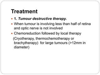 Treatment
 1. Tumour destructive therapy.
 When tumour is involving less than half of retina
and optic nerve is not involved
 Chemoreduction followed by local therapy
(Cryotherapy, thermochemotherapy or
brachytherapy) for large tumours (>12mm in
diameter)
 