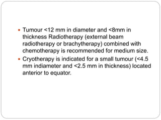  Tumour <12 mm in diameter and <8mm in
thickness Radiotherapy (external beam
radiotherapy or brachytherapy) combined with
chemotherapy is recommended for medium size.
 Cryotherapy is indicated for a small tumour (<4.5
mm indiameter and <2.5 mm in thickness) located
anterior to equator.
 