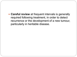  Careful review at frequent intervals is generally
required following treatment, in order to detect
recurrence or the development of a new tumour,
particularly in heritable disease.
 