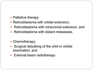  Palliative therapy
 Retinoblastoma with orbital extension,
 Retinoblastoma with intracranial extension, and
 Retinoblastoma with distant metastasis.
 Chemotherapy,
 Surgical debulking of the orbit or orbital
exentration, and
 External beam radiotherapy
 