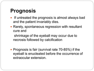 Prognosis
 If untreated the prognosis is almost always bad
and the patient invariably dies.
 Rarely, spontaneous regression with resultant
cure and
shrinkage of the eyeball may occur due to
necrosis followed by calcification
 Prognosis is fair (survival rate 70-85%) if the
eyeball is enucleated before the occurrence of
extraocular extension.
 
