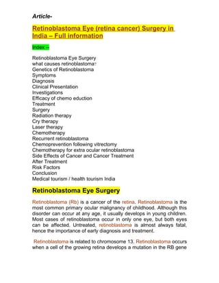 Article-

Retinoblastoma Eye (retina cancer) Surgery in
India – Full information
Index --

Retinoblastoma Eye Surgery
what causes retinoblastoma?
Genetics of Retinoblastoma
Symptoms
Diagnosis
Clinical Presentation
Investigations
Efficacy of chemo eduction
Treatment
Surgery
Radiation therapy
Cry therapy
Laser therapy
Chemotherapy
Recurrent retinoblastoma
Chemoprevention following vitrectomy
Chemotherapy for extra ocular retinoblastoma
Side Effects of Cancer and Cancer Treatment
After Treatment
Risk Factors
Conclusion
Medical tourism / health tourism India

Retinoblastoma Eye Surgery
Retinoblastoma (Rb) is a cancer of the retina. Retinoblastoma is the
most common primary ocular malignancy of childhood. Although this
disorder can occur at any age, it usually develops in young children.
Most cases of retinoblastoma occur in only one eye, but both eyes
can be affected. Untreated, retinoblastoma is almost always fatal,
hence the importance of early diagnosis and treatment.

Retinoblastoma is related to chromosome 13. Retinoblastoma occurs
when a cell of the growing retina develops a mutation in the RB gene
 