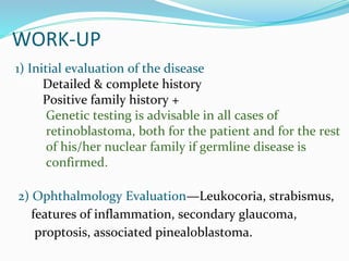WORK-UP
1) Initial evaluation of the disease
Detailed & complete history
Positive family history +
Genetic testing is advisable in all cases of
retinoblastoma, both for the patient and for the rest
of his/her nuclear family if germline disease is
confirmed.
2) Ophthalmology Evaluation—Leukocoria, strabismus,
features of inflammation, secondary glaucoma,
proptosis, associated pinealoblastoma.
 