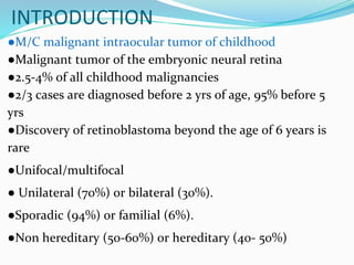 ●M/C malignant intraocular tumor of childhood
●Malignant tumor of the embryonic neural retina
●2.5-4% of all childhood malignancies
●2/3 cases are diagnosed before 2 yrs of age, 95% before 5
yrs
●Discovery of retinoblastoma beyond the age of 6 years is
rare
●Unifocal/multifocal
● Unilateral (70%) or bilateral (30%).
●Sporadic (94%) or familial (6%).
●Non hereditary (50-60%) or hereditary (40- 50%)
INTRODUCTION
 