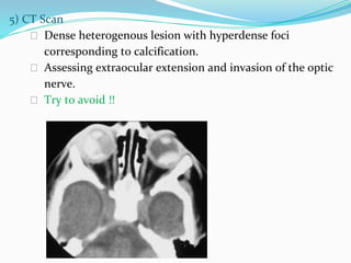 5) CT Scan
⮚ Dense heterogenous lesion with hyperdense foci
corresponding to calcification.
⮚ Assessing extraocular extension and invasion of the optic
nerve.
⮚ Try to avoid !!
 