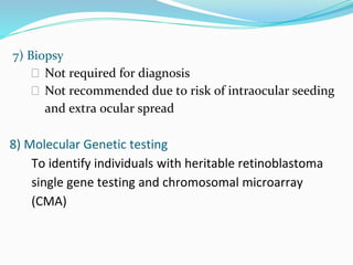7) Biopsy
⮚ Not required for diagnosis
⮚ Not recommended due to risk of intraocular seeding
and extra ocular spread
8) Molecular Genetic testing
To identify individuals with heritable retinoblastoma
single gene testing and chromosomal microarray
(CMA)
 